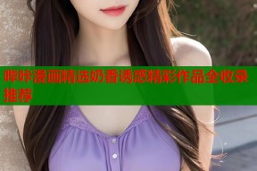 哔咔漫画精选奶香诱惑精彩作品全收录推荐