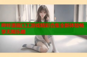 哔咔漫画口工游戏精彩合集全新体验畅享无限乐趣